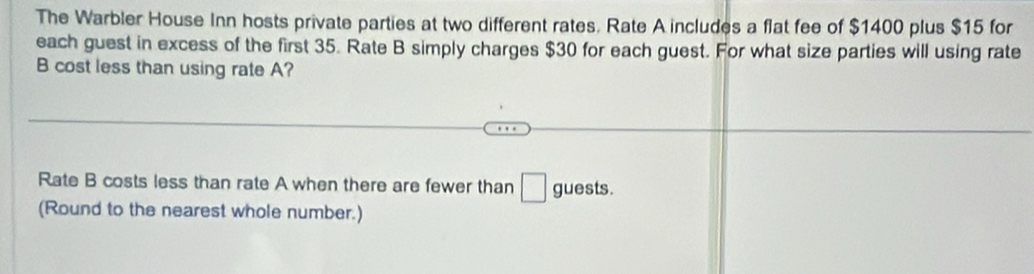 The Warbler House Inn hosts private parties at two different rates. Rate A includes a flat fee of $1400 plus $15 for 
each guest in excess of the first 35. Rate B simply charges $30 for each guest. For what size parties will using rate 
B cost less than using rate A? 
Rate B costs less than rate A when there are fewer than □ guests. 
(Round to the nearest whole number.)