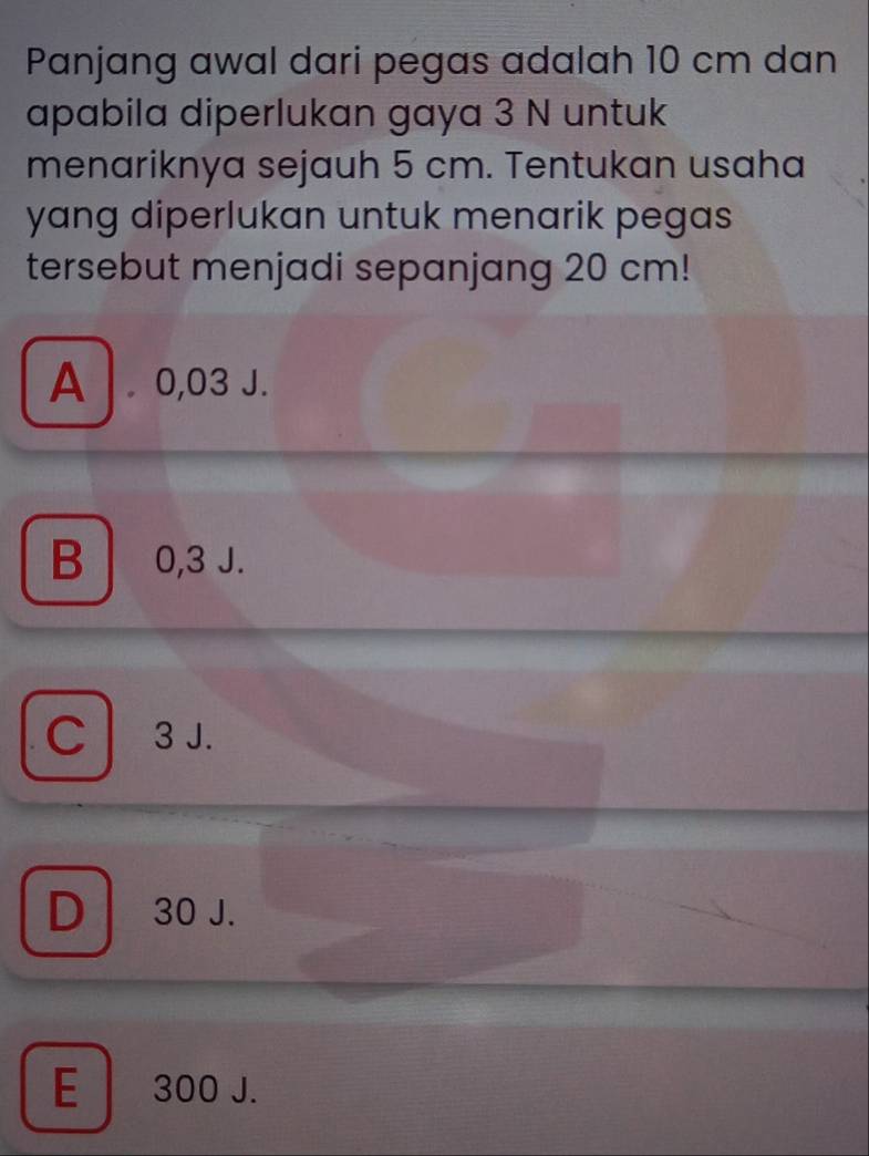 Panjang awal dari pegas adalah 10 cm dan
apabila diperlukan gaya 3 N untuk
menariknya sejauh 5 cm. Tentukan usaha
yang diperlukan untuk menarik pegas 
tersebut menjadi sepanjang 20 cm!
A . 0,03 J.
B 0,3 J.
C 3 J.
D 30 J.
E 300 J.