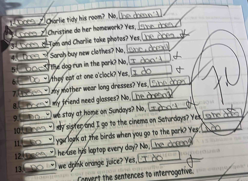 Dạcs a Charlie tidy his room? No, 
I Christine do her homework? Yes, 
3 * Tom and Charlie take photos? Yes, 
4. 
Sarah buy new clothes? No, 
5. 
the dog run in the park? No, 
6. they eat at one o'clock? Yes, ! 
7. my mother wear long dresses? Yes, 

8. my friend need glasses? No, 
9. we stay at home on Sundays? No, 
10. 
my sister and I go to the cinema on Saturdays? Yes 
11. 
you look at the birds when you go to the park? Yes, 
12. 
he use his laptop every day? No, he _ _ 
13. 
we drink orange juice? Yes, 
Convert the sentences to interrogative.