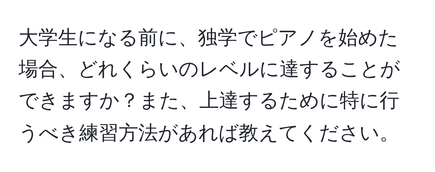 大学生になる前に、独学でピアノを始めた場合、どれくらいのレベルに達することができますか？また、上達するために特に行うべき練習方法があれば教えてください。