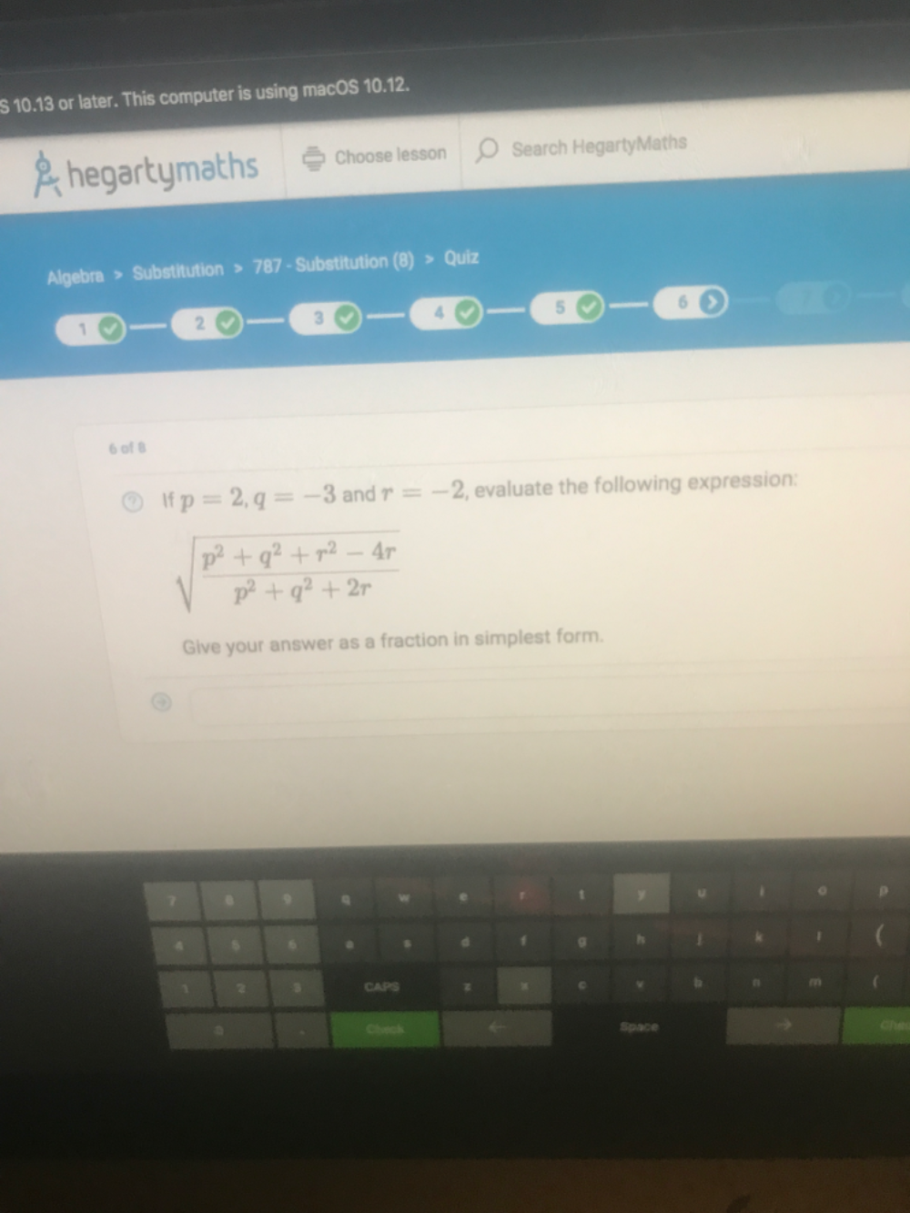 10.13 or later. This computer is using macOS 10.12. 
hegartymaths Choose lesson Search HegartyMaths 
Algebra > Substitution > 787 - Substitution (8) > Quiz
4
5
6
1
2
3
6 of 8 
f p=2, q=-3 and r=-2 , evaluate the following expression:
sqrt(frac p^2+q^2+r^2-4r)p^2+q^2+2r
Give your answer as a fraction in simplest form. 
y 
h 
CAPS 
b 
Chec Space