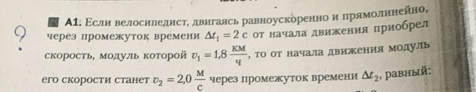 А1. Εсли велосиледистΡ двигаясь равноускоренноαиαпрямолиенейно, 
9 через промежуток времени △ t_1=2c от начала движения приобрел 
скорость, модуль которой v_1=1,8 KM/q  , то от начала движения модуль 
его скорости станет v_2=2,0 M/c  через промежуток времени △ t_2 , pавный: