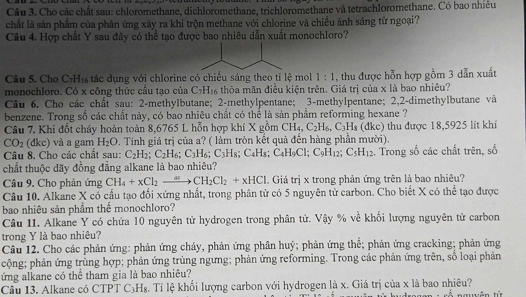 Cho các chất sau: chloromethane, dichloromethane, trichloromethane và tetrachloromethane. Có bao nhiêu
chất là sản phầm của phản ứng xảy ra khi trộn methane với chlorine và chiếu ánh sáng từ ngoại?
Câu 4. Hợp chất Y sau đây có thể tạo được bao nhiêu dẫn xuất monochloro?
Câu 5. Cho C7H₁ tác dụng với chlorine có chiếu sáng theo tỉ lệ mol 1:1 , thu được hỗn hợp gồm 3 dẫn xuất
monochloro. Có x công thức cấu tạo của C_7H_16 thỏa mãn điều kiện trên. Giá trị của x là bao nhiêu?
Câu 6. Cho các chất sau: 2-methylbutane; 2-methylpentane; 3-methylpentane; 2,2-dimethylbutane và
benzene. Trong số các chất này, có bao nhiêu chất có thể là sản phầm reforming hexane ?
Câu 7. Khi đốt cháy hoàn toàn 8,6765 L hỗn hợp khí X gồm CH_4, C_2H_6,C_3H_8 (đkc) thu được 18,5925 lít khí
CO_2 (đkc) và a gam H_2O. Tính giá trị của a? ( làm tròn kết quả đến hàng phần mười).
Câu 8. Cho các chất sau: C_2H_2;C_2H_6;C_3H_6;C_3H_8;C_4H_8. C_4H_9Cl;C_9H_12;C_5H_12. Trong số các chất trên, số
chất thuộc dãy đồng đẳng alkane là bao nhiêu?
Câu 9. Cho phản ứng CH_4+xCl_2xrightarrow asCH_2Cl_2+xHCl. Giá trị x trong phản ứng trên là bao nhiêu?
Câu 10. Alkane X có cấu tạo đối xứng nhất, trong phân tử có 5 nguyên tử carbon. Cho biết X có thể tạo được
bao nhiêu sản phầm thế monochloro?
Câu 11. Alkane Y có chứa 10 nguyên tử hydrogen trong phân tử. Vậy % về khối lượng nguyên tử carbon
trong Y là bao nhiêu?
Câu 12. Cho các phản ứng: phản ứng cháy, phản ứng phân huỷ; phản ứng thế; phản ứng cracking; phản ứng
cộng; phản ứng trùng hợp; phản ứng trùng ngưng; phản ứng reforming. Trong các phản ứng trên, số loại phản
ứng alkane có thể tham gia là bao nhiêu?
Câu 13. Alkane có CTPT ở C_3 H_8 3. Tỉ lệ khối lượng carbon với hydrogen là x. Giá trị của x là bao nhiêu?
t   t