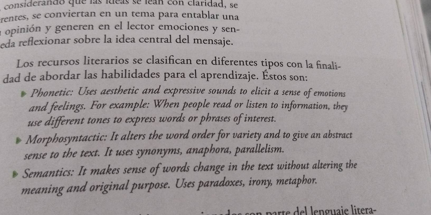 considerando que las ídeas se lean con claridad, se
erentes, se conviertan en un tema para entablar una
a opinión y generen en el lector emociones y sen-
eda reflexionar sobre la idea central del mensaje.
Los recursos literarios se clasifican en diferentes tipos con la finali-
dad de abordar las habilidades para el aprendizaje. Éstos son:
Phonetic: Uses aesthetic and expressive sounds to elicit a sense of emotions
and feelings. For example: When people read or listen to information, they
use different tones to express words or phrases of interest.
Morphosyntactic: It alters the word order for variety and to give an abstract
sense to the text. It uses synonyms, anaphora, parallelism.
Semantics: It makes sense of words change in the text without altering the
meaning and original purpose. Uses paradoxes, irony, metaphor.
rte del lenguaie litera-