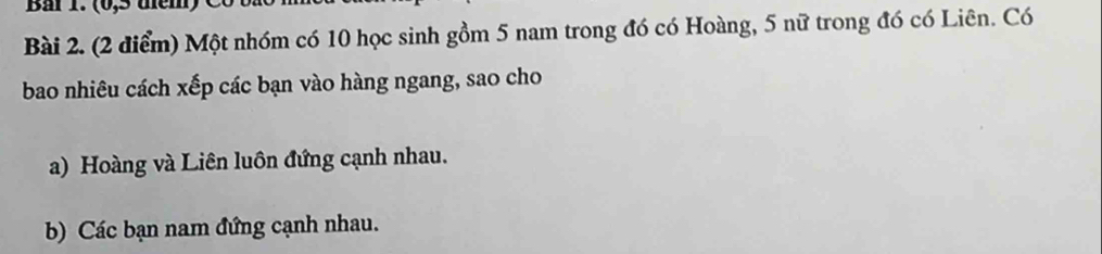 Một nhóm có 10 học sinh gồm 5 nam trong đó có Hoàng, 5 nữ trong đó có Liên. Có 
bao nhiêu cách xếp các bạn vào hàng ngang, sao cho 
a) Hoàng và Liên luôn đứng cạnh nhau. 
b) Các bạn nam đứng cạnh nhau.