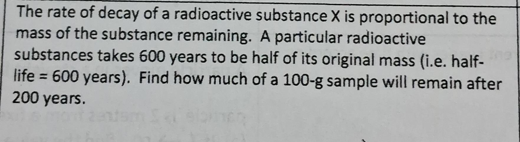 The rate of decay of a radioactive substance X is proportional to the 
mass of the substance remaining. A particular radioactive 
substances takes 600 years to be half of its original mass (i.e. half- 
life =600 years). Find how much of a 100-g sample will remain after
200 years.