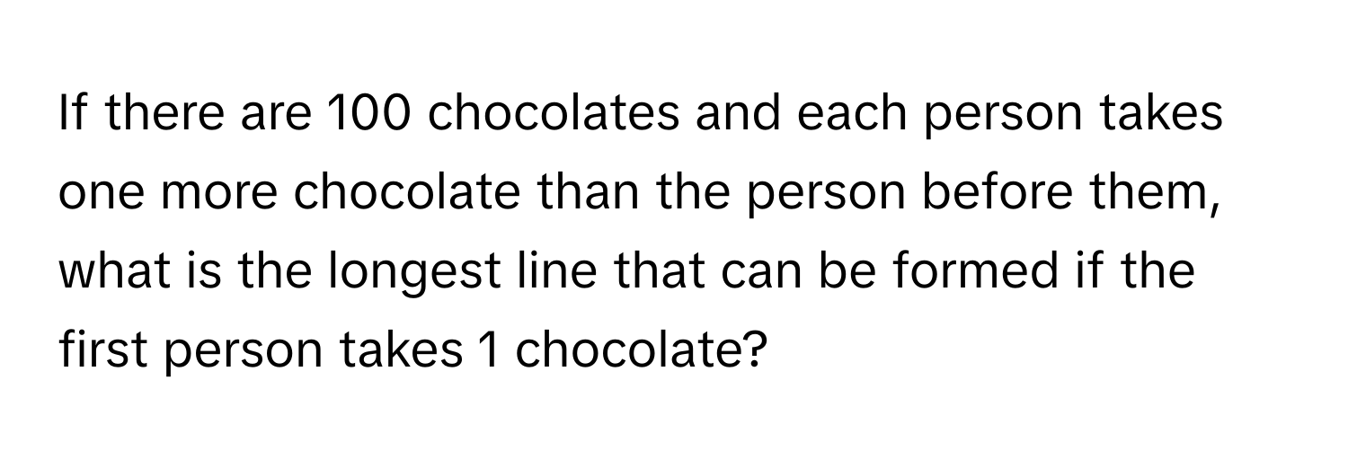 If there are 100 chocolates and each person takes one more chocolate than the person before them, what is the longest line that can be formed if the first person takes 1 chocolate?