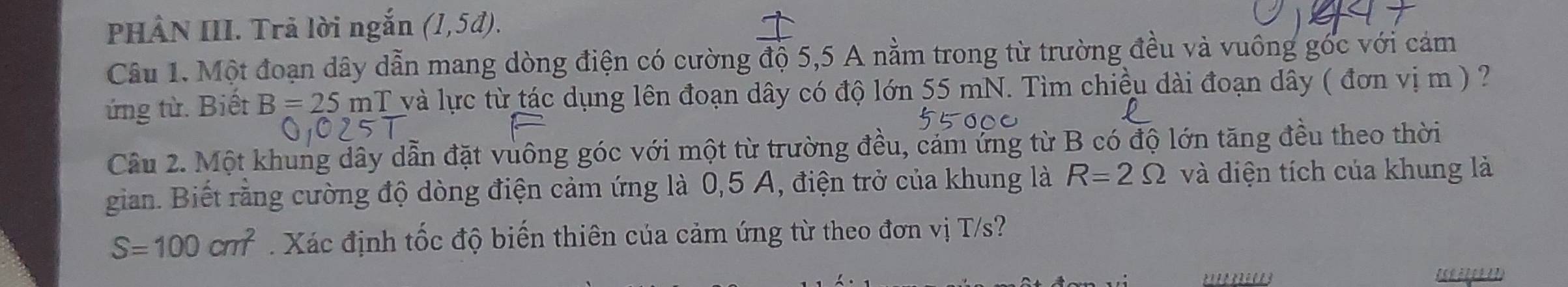 PHÂN III. Trả lời ngắn (1,5d). 
Câu 1. Một đoạn dây dẫn mang dòng điện có cường độ 5,5 A nằm trong từ trường đều và vuông góc với cảm 
ứng từ. Biết B=25mT và lực từ tác dụng lên đoạn dây có độ lớn 55 mN. Tìm chiều dài đoạn dây ( đơn vị m ) ? 
Câu 2. Một khung dây dẫn đặt vuông góc với một từ trường đều, cảm ứng từ B có độ lớn tăng đều theo thời 
gian. Biết rằng cường độ dòng điện cảm ứng là 0,5 A, điện trở của khung là R=2Omega và diện tích của khung là
S=100cm^2 Xác định tốc độ biến thiên của cảm ứng từ theo đơn vị T/s?