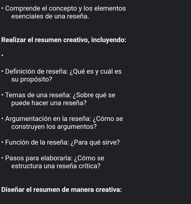 Comprende el concepto y los elementos 
esenciales de una reseña. 
Realizar el resumen creativo, incluyendo: 
• Definición de reseña: ¿Qué es y cuál es 
su propósito? 
Temas de una reseña: ¿Sobre qué se 
puede hacer una reseña? 
• Argumentación en la reseña: ¿Cómo se 
construyen los argumentos? 
• Función de la reseña: ¿Para qué sirve? 
Pasos para elaborarla: ¿Cómo se 
estructura una reseña crítica? 
Diseñar el resumen de manera creativa: