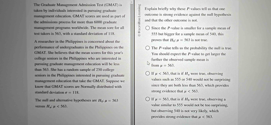 The Graduate Management Admission Test (GMAT) is
taken by individuals interested in pursuing graduate Explain briefly why these P -values tell us that one
management education. GMAT scores are used as part of outcome is strong evidence against the null hypothesis
the admissions process for more than 6000 graduate and that the other outcome is not.
management programs worldwide. The mean sore for all Since the P -value is smaller for a sample mean of
test takers is 563, with a standard deviation of 118. 555 but bigger for a sample mean of 540, this
A researcher in the Philippines is concerned about the proves that H_0:mu =563 is not true.
performance of undergraduates in the Philippines on the The P -value tells us the probability the null is true.
GMAT. She believes that the mean scores for this year's You should expect the P -value to get larger the
college seniors in the Philippines who are interested in further the observed sample mean is
pursuing graduate management education will be less from mu =563. 
than 563. She has a random sample of 250 college
seniors in the Philippines interested in pursuing graduate If mu <563</tex> , that is if H_a were true, observing
management education that take the GMAT. Suppose we values such as 555 or 540 would not be surprising
know that GMAT scores are Normally distributed with since they are both less than 563, which provides
standard deviation sigma =118. strong evidence that mu <563</tex>. 
If mu =563
The null and alternative hypotheses are H_0:mu =563 , that is if H_0 were true, observing a
versus H_a:mu <563</tex>. value similar to 555 would not be too surprising,
but observing 540 is not very likely, which
provides strong evidence that mu <563</tex>.