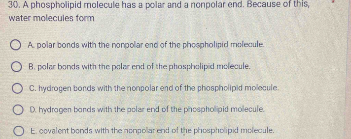 A phospholipid molecule has a polar and a nonpolar end. Because of this, *
water molecules form
A. polar bonds with the nonpolar end of the phospholipid molecule.
B. polar bonds with the polar end of the phospholipid molecule.
C. hydrogen bonds with the nonpolar end of the phospholipid molecule.
D. hydrogen bonds with the polar end of the phospholipid molecule.
E. covalent bonds with the nonpolar end of the phospholipid molecule,