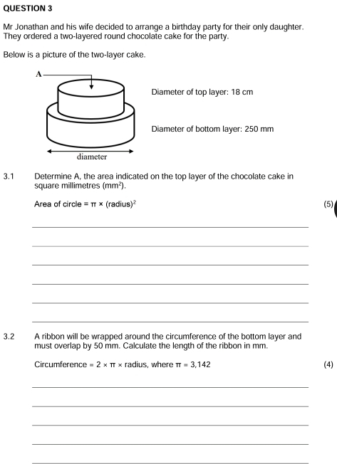 Mr Jonathan and his wife decided to arrange a birthday party for their only daughter. 
They ordered a two-layered round chocolate cake for the party. 
Below is a picture of the two-layer cake. 
Diameter of top layer: 18 cm
Diameter of bottom layer: 250 mm
3.1 Determine A, the area indicated on the top layer of the chocolate cake in 
square millimetres (mm^2). 
Area of circle =π * (radius)^2 (5) 
_ 
_ 
_ 
_ 
_ 
_ 
3.2 A ribbon will be wrapped around the circumference of the bottom layer and 
must overlap by 50 mm. Calculate the length of the ribbon in mm
Circumference =2* π * radius, where π =3,142 (4) 
_ 
_ 
_ 
_