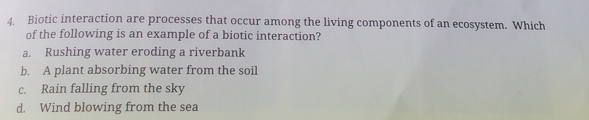 Biotic interaction are processes that occur among the living components of an ecosystem. Which
of the following is an example of a biotic interaction?
a. Rushing water eroding a riverbank
b. A plant absorbing water from the soil
c. Rain falling from the sky
d. Wind blowing from the sea