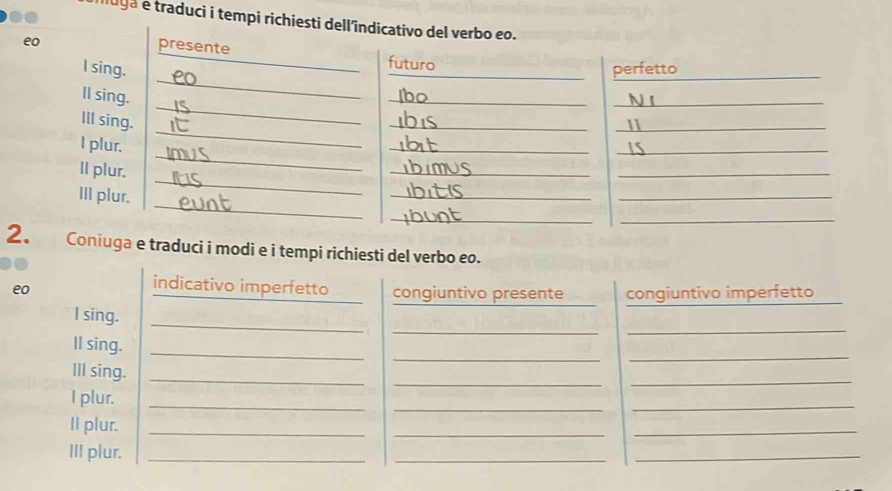 luga e traduci i tempi richiesti dell'î 
2iuga e traduci i modi e i tempi richiesti del verbo eo. 
indicativo imperfetto 
eo congiuntivo presente congiuntivo imperfetto 
_ 
_ 
_ 
I sing. 
_ 
_ 
_ 
ll sing. 
_ 
III sing._ 
_ 
I plur._ 
_ 
_ 
_ 
II plur._ 
_ 
III plur._ 
_ 
_