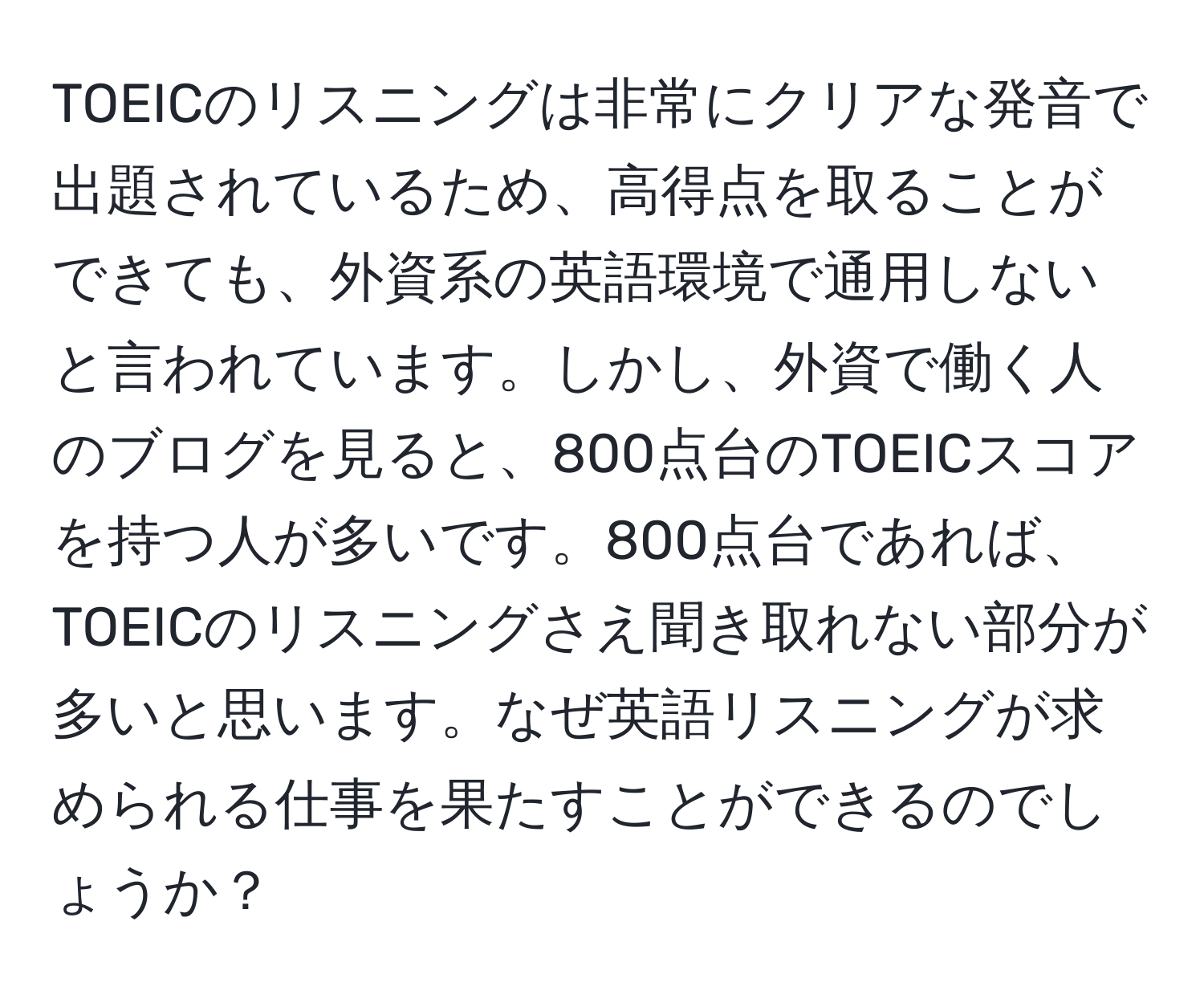 TOEICのリスニングは非常にクリアな発音で出題されているため、高得点を取ることができても、外資系の英語環境で通用しないと言われています。しかし、外資で働く人のブログを見ると、800点台のTOEICスコアを持つ人が多いです。800点台であれば、TOEICのリスニングさえ聞き取れない部分が多いと思います。なぜ英語リスニングが求められる仕事を果たすことができるのでしょうか？