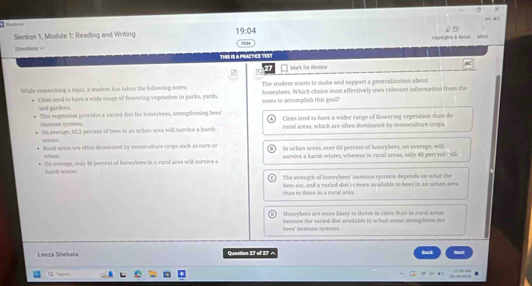 Marrok
20
Section 1, Module 1: Reading and Writing
19:04 
Directions √ Highlights & Notes Maco
Hide
THIS IS A PRACTICE TEST
ABC
27 Mark for Review
□
While researching a topic, a student has taken the following notes: The student wants to make and support a generalization about
• Cities tend to have a wide range of flowering vegetation in parks, yards, honeybees. Which choice most effectively uses relevant information from the
and gardens. notes to accomplish this goal?
This vegetation provides a varied diet for honeybees, strengthening bees'
immune systems. Cities tend to have a wider range of flowering vegetation than do
On average, 62.5 percent of bees in an urban area will survive a harsh rural areas, which are often dominated by monoculture crops.
winter
Rural areas are often dominated by monoculture crops such as corn or In urban areas, over 60 percent of honeybees, on average, will
wheat. survive a harsh winter, whereas in rural areas, only 40 percent ill.
On average, only 40 percent of honeybees in a rural area will survive a
harsh winter.
C The strength of honeybees' immune systems depends on what the
bees eat, and a varied diet is more available to bees in an urban area
than to those in a rural area.
) Honeybees are more likely to thrive in cities than in rural areas
because the varied diet available in urban areas strengthens the
bees' immune systems.
Leeza Shehata Question 27 of 27 ^ Back Next
Q Sarh 11 59 4ão