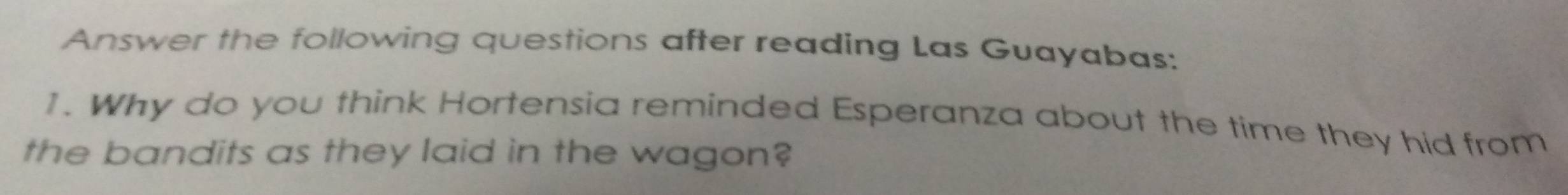 Answer the following questions after reading Las Guayabas: 
1. Why do you think Hortensia reminded Esperanza about the time they hid from 
the bandits as they laid in the wagon?