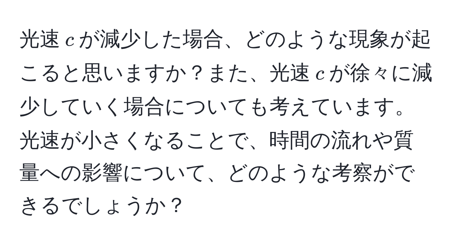 光速$c$が減少した場合、どのような現象が起こると思いますか？また、光速$c$が徐々に減少していく場合についても考えています。光速が小さくなることで、時間の流れや質量への影響について、どのような考察ができるでしょうか？