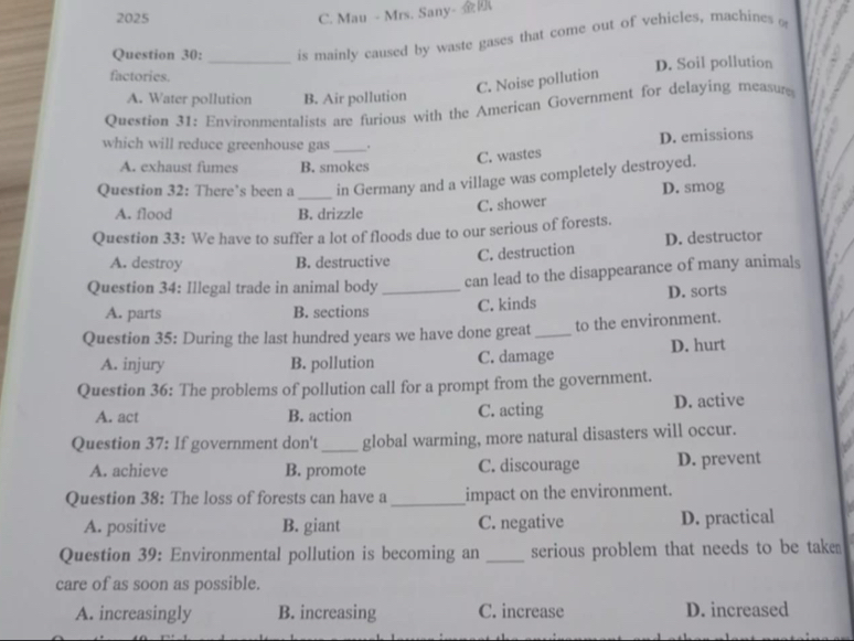 2025 C. Mau - Mrs. Sany- 
Question 30: is mainly caused by waste gases that come out of vehicles, machines o
factories. _D. Soil pollution
C. Noise pollution
A. Water pollution B. Air pollution
Question 31: Environmentalists are furious with the American Government for delaying measure
which will reduce greenhouse gas_ .
D. emissions
C. wastes
A. exhaust fumes B. smokes
Question 32: There’s been a _in Germany and a village was completely destroyed.
A. flood B. drizzle
C. shower D. smog
Question 33: We have to suffer a lot of floods due to our serious of forests.
C. destruction D. destructor
A. destroy B. destructive
Question 34: Illegal trade in animal body_ can lead to the disappearance of many animals
A. parts B. sections C. kinds D. sorts
Question 35: During the last hundred years we have done great_ to the environment.
A. injury B. pollution C. damage D. hurt
Question 36: The problems of pollution call for a prompt from the government.
A. act B. action C. acting D. active
Question 37: If government don't _global warming, more natural disasters will occur.
A. achieve B. promote C. discourage D. prevent
Question 38: The loss of forests can have a_ impact on the environment.
A. positive B. giant C. negative D. practical
Question 39: Environmental pollution is becoming an _serious problem that needs to be take 
care of as soon as possible.
A. increasingly B. increasing C. increase D. increased