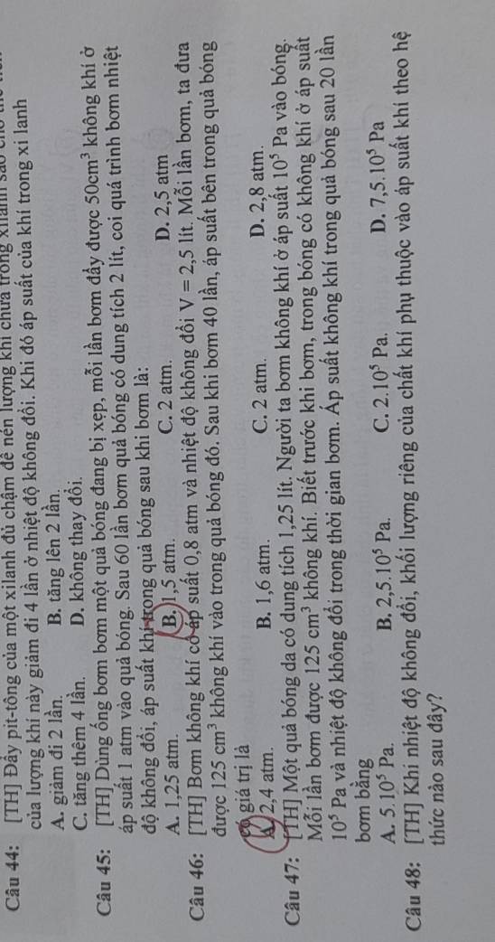 [TH] Đây pit-tông của một xilanh đủ chậm đề nén lượng khi chưa trong xhanh sả
của lượng khí này giảm đi 4 lần ở nhiệt độ không đổi. Khi đó áp suất của khí trong xỉ lanh
A. giảm đi 2 lần. B. tăng lên 2 lần.
C. tăng thêm 4 lần. D. không thay đổi.
Câu 45: [TH] Dùng ống bơm bơm một quả bóng đang bị xẹp, mỗi lần bơm đầy được 50cm^3 không khí ở
áp suất 1 atm vào quả bóng. Sau 60 lần bơm quả bóng có dung tích 2 lít, coi quá trình bơm nhiệt
độ không đồi, áp suất khí trong quả bóng sau khi bơm là:
A. 1,25 atm. B.)1,5 atm. C. 2 atm. D. 2,5 atm
Câu 46: [TH] Bơm không khí có áp suất 0,8 atm và nhiệt độ không đồi V=2,5 lít. Mỗi lần bơm, ta đưa
được 125cm^3 không khí vào trong quả bóng đó. Sau khi bơm 40 lần, áp suất bên trong quả bóng
có giá trị là
x,2,4 atm. B. 1,6 atm. C. 2 atm. D. 2,8 atm.
Câu 47: [TH] Một quả bóng da có dung tích 1,25 lít. Người ta bơm không khí ở áp suất 10^5 Pa vào bóng.
Mỗi lần bơm được 125cm^3 không khí. Biết trước khi bơm, trong bóng có không khí ở áp suất
10^5 Pa và nhiệt độ không đổi trong thời gian bơm. Áp suất không khí trong quả bóng sau 20 lần
bơm bằng
A. 5.10^5Pa. B. 2,5.10^5Pa. C. 2.10^5Pa. D. 7,5.10^5Pa
Câu 48: [TH] Khí nhiệt độ không đổi, khối lượng riêng của chất khí phụ thuộc vào áp suất khí theo hệ
thức nào sau đây?