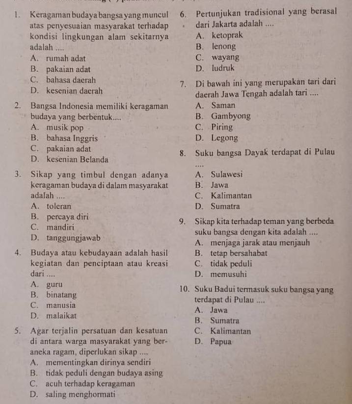 Keragaman budaya bangsa yang muncul 6. Pertunjukan tradisional yang berasal
atas penyesuaian masyarakat terhadap  dari Jakarta adalah ....
kondisi lingkungan alam sekitarnya A. ketoprak
adalah .... B. lenong
A. rumah adat C. wayang
B. pakaian adat D. ludruk
C. bahasa daerah
D. kesenian daerah 7. Di bawah ini yang merupakan tari dari
daerah Jawa Tengah adalah tari ....
2. Bangsa Indonesia memiliki keragaman A. Saman
budaya yang berbentuk.... B. Gambyong
A. musik pop C. Piring
B. bahasa Inggris D. Legong
C. pakaian adat
8. Suku bangsa Dayak terdapat di Pulau
D. kesenian Belanda
….
3. Sikap yang timbul dengan adanya A. Sulawesi
keragaman budaya di dalam masyarakat B. Jawa
adalah .... C. Kalimantan
A. toleran D. Sumatra
B. percaya diri
C. mandiri 9. Sikap kita terhadap teman yang berbeda
suku bangsa dengan kita adalah ....
D. tanggungjawab
A. menjaga jarak atau menjauh
4. Budaya atau kebudayaan adalah hasil B. tetap bersahabat
kegiatan dan penciptaan atau kreasi C. tidak peduli
dari .... D. memusuhi
A. guru 10. Suku Badui termasuk suku bangsa yang
B. binatang terdapat di Pulau ....
C. manusia
A. Jawa
D. malaikat B. Sumatra
5. Agar terjalin persatuan dan kesatuan C. Kalimantan
di antara warga masyarakat yang ber- D. Papua
aneka ragam, diperlukan sikap ....
A. mementingkan dirinya sendiri
B. tidak peduli dengan budaya asing
C. acuh terhadap keragaman
D. saling menghormati