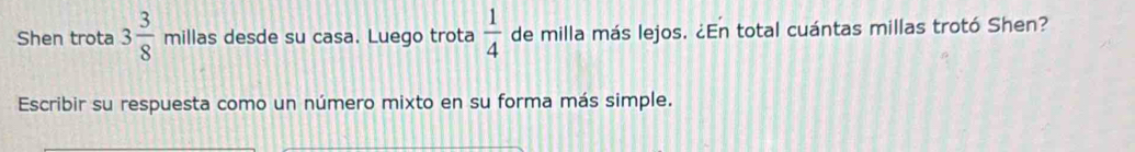 Shen trota 3 3/8  millas desde su casa. Luego trota  1/4  de milla más lejos. ¿En total cuántas millas trotó Shen? 
Escribir su respuesta como un número mixto en su forma más simple.