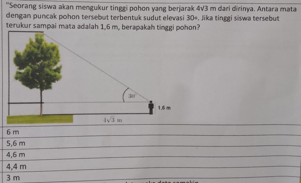 "Seorang siswa akan mengukur tinggi pohon yang berjarak 4√3 m dari dirinya. Antara mata
dengan puncak pohon tersebut terbentuk sudut elevasi 30∘. Jika tinggi siswa tersebut
terukur sampai mata adalah 1,6 m, berapakah tinggi pohon?
6 m
5,6 m
4,6 m
4,4 m
3 m