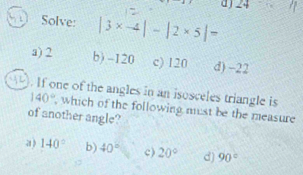 d) 24
Solve: |3* -4|-|2* 5|=
a) 2 b) -120 c) 120 d) -22. If one of the angles in an isosceles triangle is
140° , which of the following must be the measure
of another angle?
a) 140° b) 40° c ) 20° d) 90°