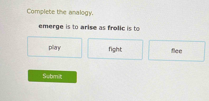 Complete the analogy.
emerge is to arise as frolic is to
play fight flee
Submit