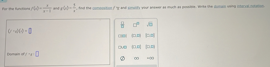 For the functions f(x)= x/x-1  and g(x)= 5/x  , find the composition f°g and simplify your answer as much as possible. Write the domain using interval notation.
 □ /□   □^(□) sqrt(□ )
(fcirc g)(x)=□
□|□| (□ ,□ ) [□ ,□ ]
□U□ (□ ,□ ] [□ ,□ )
Domain of fcirc g:□
∈fty =00