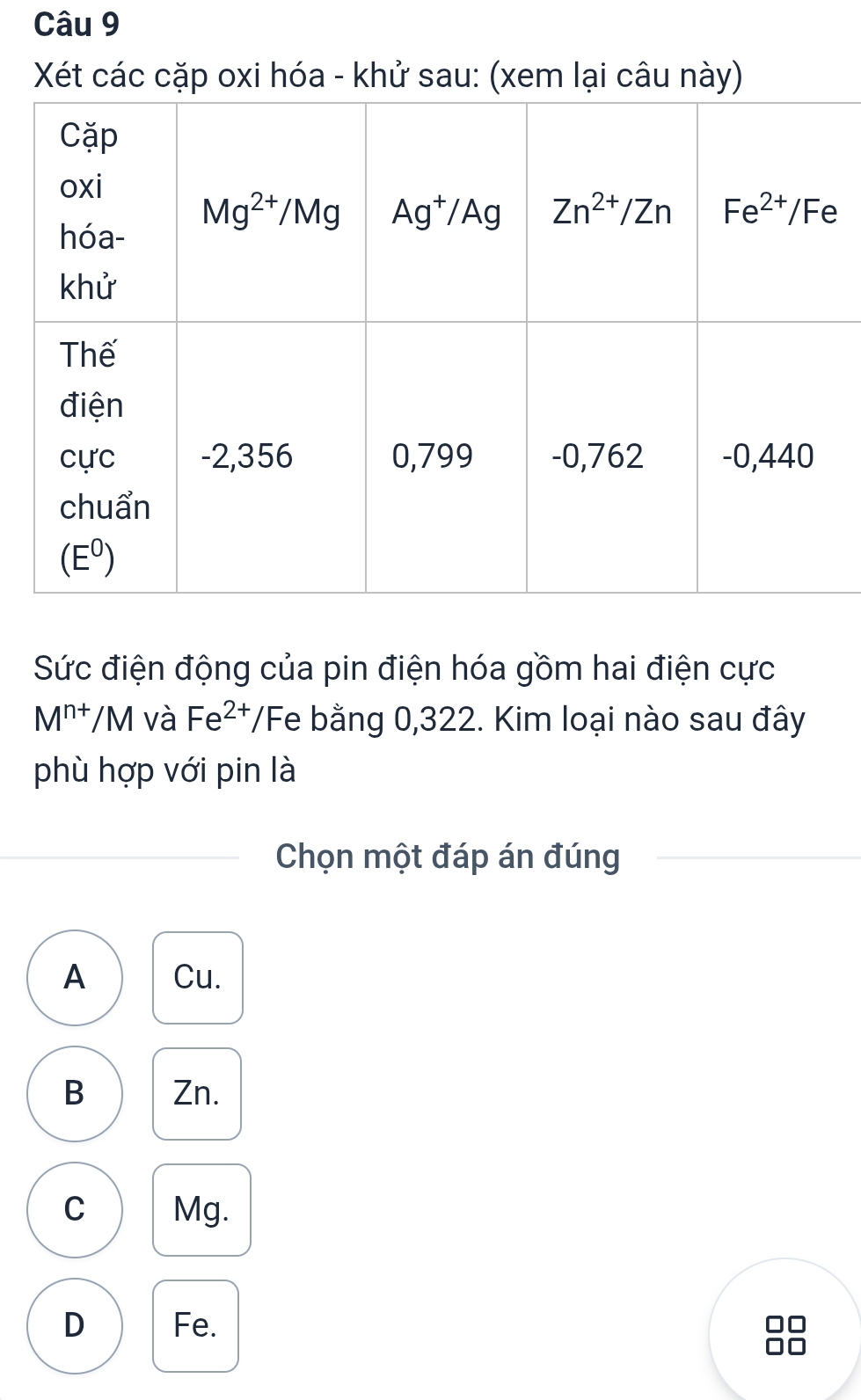 Xét các cặp oxi hóa - khử sau: (xem lại câu này)
Sức điện động của pin điện hóa gồm hai điện cực
M^(n+)/M và Fe^(2+) T/Fe bằng 0,322. Kim loại nào sau đây
phù hợp với pin là
Chọn một đáp án đúng
A Cu.
B Zn.
C Mg.
D Fe.