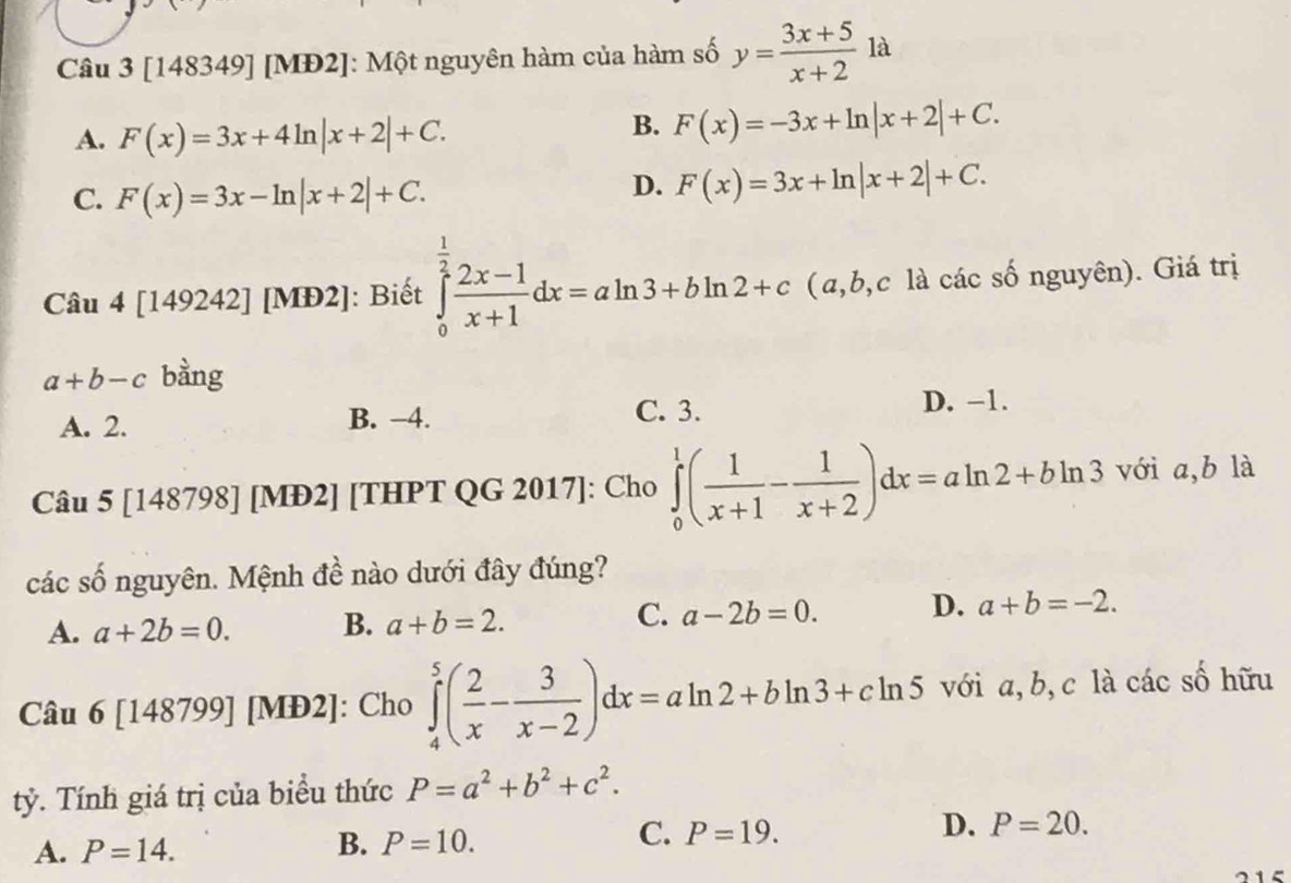 [148349] [MĐ2]: Một nguyên hàm của hàm số y= (3x+5)/x+2 1a
A. F(x)=3x+4ln |x+2|+C.
B. F(x)=-3x+ln |x+2|+C.
C. F(x)=3x-ln |x+2|+C.
D. F(x)=3x+ln |x+2|+C. 
Câu 4 [149242] [MĐ2]: Biết ∈tlimits _0^((frac 1)2) (2x-1)/x+1 dx=aln 3+bln 2+c (a, b,c là các số nguyên). Giá trị
a+b-c bằng
A. 2. B. −4.
C. 3. D. −1.
Câu 5 [148798] [MĐ2] [THPT QG 2017]: Cho ∈tlimits _0^(1(frac 1)x+1- 1/x+2 )dx=aln 2+bln 3 với a, b là
các số nguyên. Mệnh đề nào dưới đây đúng?
C.
A. a+2b=0. B. a+b=2. a-2b=0. D. a+b=-2. 
Câu 6 [148799] [MĐ2]: Cho ∈tlimits _4^(5(frac 2)x- 3/x-2 )dx=aln 2+bln 3+cln 5 với a, b, c là các số hữu
tỷ. Tính giá trị của biểu thức P=a^2+b^2+c^2.
B.
D. P=20.
A. P=14. P=10.
C. P=19. 
215