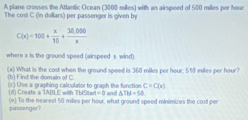 A plane crosses the Atlantic Ocean (3000 miles) with an airspeed of 500 miles per hour. 
The cost C (in dollars) per passenger is given by
C(x)=100+ x/10 + (38,000)/x 
where x is the ground speed (airspeed ± wind). 
(a) What is the cost when the ground speed is 360 miles per hour; 510 miles per hour? 
(b) Find the domain of C. 
(c) Use a graphing calculator to graph the function C=C(x). 
(d) Create a TABLE with TbIStart =0 and △ TbI=50. 
(e) To the nearest 50 miles per hour, what ground speed minimizes the cost per 
passenger?