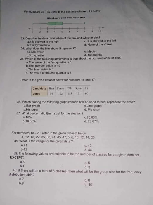 For numbers 33 - 35, refer to the box-and-whisker plot below
33. Describe the data distribution of the box-and-whisker plot?
a.It is skewed to the right c. It is skewed to the left
b.it is symmetrical d. None of the above
34. What does the line above 5 represent?
a Least value c. Median
b. 3rd quartile d. 1st quartile
35. Which of the following statements is true about the box-and-whisker plot?
a.The value of the first quartile is 3
b.The greatest value is 10
c.The least value is 1
d.The value of the 2nd quartile is 5
Refer to the given dataset below for numbers 16 and 17
36. Which among the following graphs/charts can be used to best represent the data?
a.Bar graph c.Line graph
b.Histogram d. Pie chart
37. What percent did Emma get for the election?
a. 10% c. 26.83%
b. 18.83% d. 28.67%
For numbers 18 - 20, refer to the given dataset below
4, 12, 18, 22, 35, 38, 41, 45, 47, 5, 8, 10, 12, 14, 20
38. What is the range for the given data ?
a. 41 c. 42
b. 43 d. 44
39. The following values are suitable to be the number of classes for the given data set
EXCEPT？ c. 5
a. 6
b. 4 d. 3
40. If there will be a total of 5 classes, then what will be the group size for the frequency
distribution table?
a. 7 c. 8
b. 9 d. 10