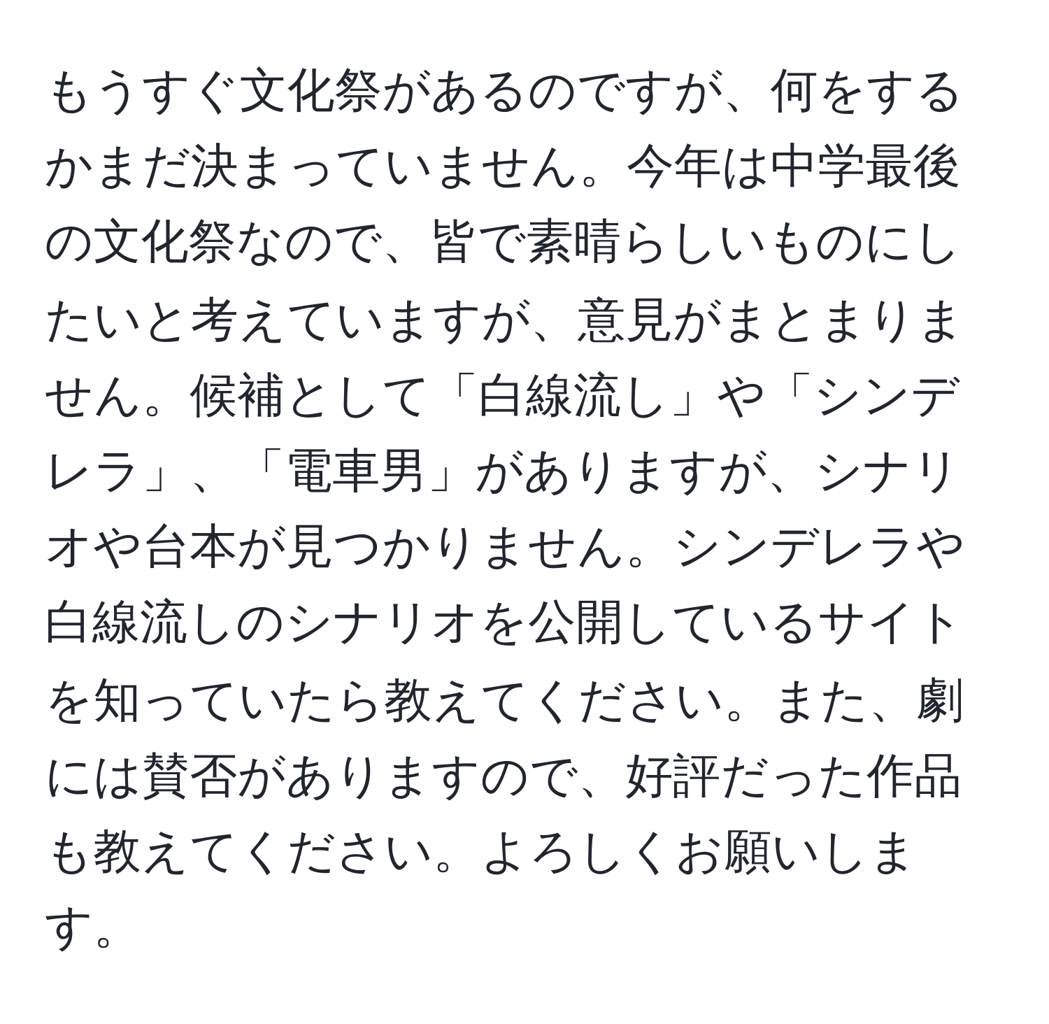 もうすぐ文化祭があるのですが、何をするかまだ決まっていません。今年は中学最後の文化祭なので、皆で素晴らしいものにしたいと考えていますが、意見がまとまりません。候補として「白線流し」や「シンデレラ」、「電車男」がありますが、シナリオや台本が見つかりません。シンデレラや白線流しのシナリオを公開しているサイトを知っていたら教えてください。また、劇には賛否がありますので、好評だった作品も教えてください。よろしくお願いします。