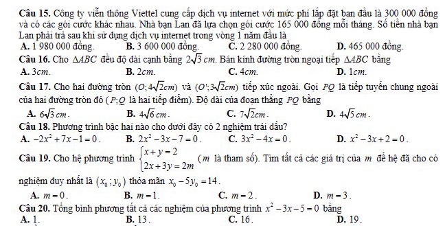 Cầu 15. Công ty viễn thông Viettel cung cấp địch vụ internet với mức phí lắp đặt ban đầu là 300 000 đồng
và có các gói cước khác nhau. Nhà bạn Lan đã lựa chọn gói cước 165 000 đồng mỗi tháng. Sổ tiền nhà bạn
Lan phải trả sau khi sử dụng địch vụ internet trong vòng 1 năm đầu là
A. 1 980 000 đồng. B. 3 600 000 đồng. C. 2 280 000 đồng. D. 465 000 đồng.
Câu 16. Cho △ ABC đều độ đài cạnh bằng 2sqrt(3)cm. Bán kính đường tròn ngoại tiếp △ ABC bằng
A. 3cm. B. 2cm. C. 4cm. D. 1cm.
Cầu 17. Cho hai đường tròn (0;4sqrt(2)cm) và (O';3sqrt(2)cm) tiếp xúc ngoài. Gọi PQ là tiếp tuyến chung ngoài
của hai đường tròn đó (P;Q là hai tiếp điểm). Độ đài của đoạn thẳng PQ bằng
A. 6sqrt(3)cm. B. 4sqrt(6)cm. C. 7sqrt(2)cm. D. 4sqrt(5)cm.
Câu 18. Phương trình bậc hai nào cho đưới đây có 2 nghiệm trái đấu?
A. -2x^2+7x-1=0. B. 2x^2-3x-7=0. C. 3x^2-4x=0. D. x^2-3x+2=0.
Câu 19. Cho hệ phương trình beginarrayl x+y=2 2x+3y=2mendarray. (m là tham số). Tìm tất cả các giá trị của mô để hệ đã cho có
nghiệm đuy nhất là (x_0;y_0) thỏa mãn x_0-5y_0=14.
A. m=0. B. m=1. C. m=2. D. m=3.
Câu 20. Tổng bình phương tất cả các nghiệm của phương trình x^2-3x-5=0 bằng
A. 1. B. 13 . C. 16 . D. 19 .