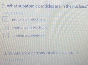 What subatomic particles are in the nucleus?
Multiple Choice
protons and electrons
neutrons and electrons
protons and neutrons
3. Where are electrons located in at atom?