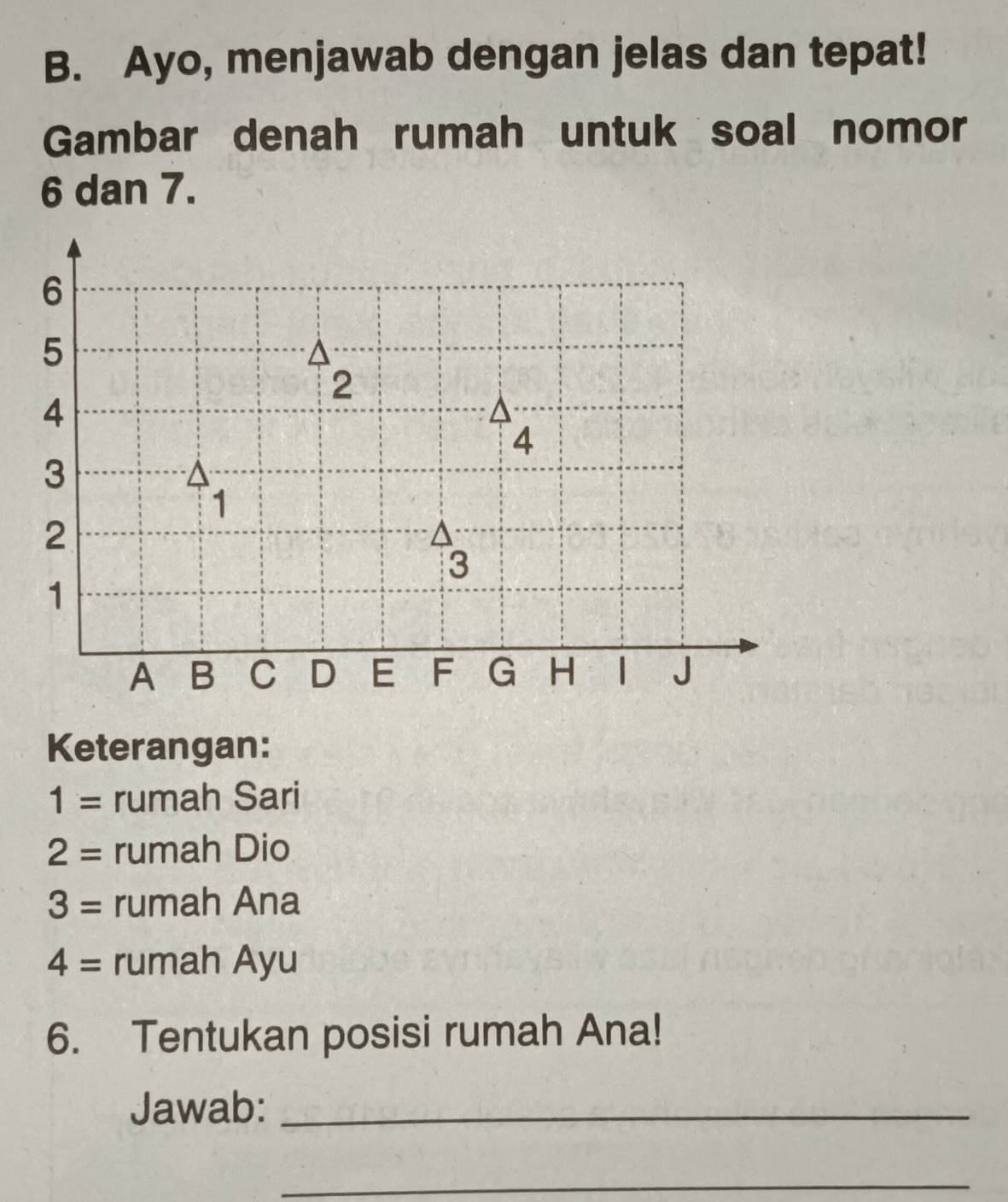 Ayo, menjawab dengan jelas dan tepat! 
Gambar denah rumah untuk soal nomor
6 dan 7. 
Keterangan:
1= rumah Sari
2= rumah Dio
3= rumah Ana
4= rumah Ayu 
6. Tentukan posisi rumah Ana! 
Jawab:_ 
_