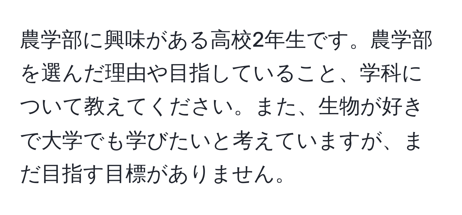 農学部に興味がある高校2年生です。農学部を選んだ理由や目指していること、学科について教えてください。また、生物が好きで大学でも学びたいと考えていますが、まだ目指す目標がありません。