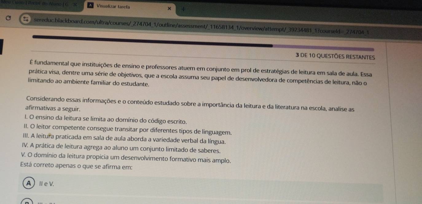 Meu Curso | Portal do Aluno | G X Visualizar tarefa
sereduc.blackboard.com/ultra/courses/_274704_1/outline/assessment/_11658134_1/overview/attempt/_39234481_1?courseld=_274704_1
3 DE 10 QUESTõeS RESTANTES
É fundamental que instituições de ensino e professores atuem em conjunto em prol de estratégias de leitura em sala de aula. Essa
prática visa, dentre uma série de objetivos, que a escola assuma seu papel de desenvolvedora de competências de leitura, não o
limitando ao ambiente familiar do estudante.
Considerando essas informações e o conteúdo estudado sobre a importância da leitura e da literatura na escola, analise as
afirmativas a seguir.
I. O ensino da leitura se limita ao domínio do código escrito.
II. O leitor competente consegue transitar por diferentes tipos de linguagem.
III. A leitura praticada em sala de aula aborda a variedade verbal da língua.
IV. A prática de leitura agrega ao aluno um conjunto limitado de saberes.
V. O domínio da leitura propicia um desenvolvimento formativo mais amplo.
Está correto apenas o que se afirma em:
A)Ⅱe V.