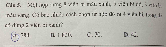 Một hộp đựng 8 viên bi màu xanh, 5 viên bi đỏ, 3 viên bị
màu vàng. Có bao nhiêu cách chọn từ hộp đó ra 4 viên bi, trong đó
có đúng 2 viên bi xanh?
A. 784. B. 1 820. C. 70. D. 42.