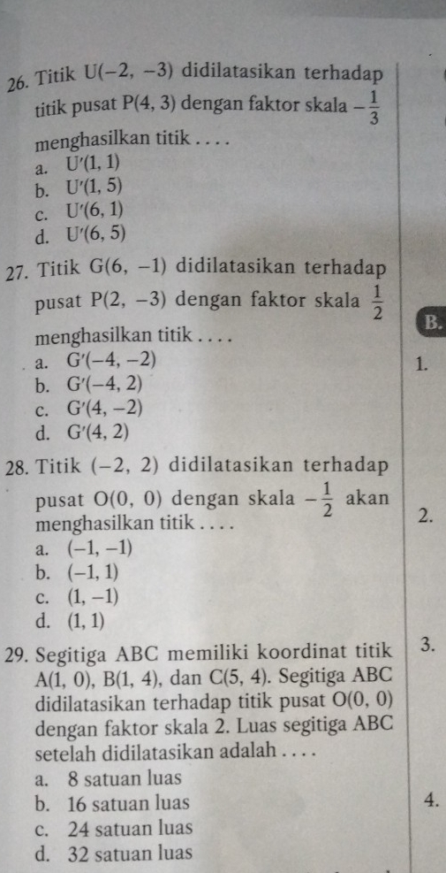 Titik U(-2,-3) didilatasikan terhadap
titik pusat P(4,3) dengan faktor skala - 1/3 
menghasilkan titik . . . .
a. U'(1,1)
b. U'(1,5)
C. U'(6,1)
d. U'(6,5)
27. Titik G(6,-1) didilatasikan terhadap
pusat P(2,-3) dengan faktor skala  1/2 
B.
menghasilkan titik . . . .
a. G'(-4,-2) 1.
b. G'(-4,2)
C. G'(4,-2)
d. G'(4,2)
28. Titik (-2,2) didilatasikan terhadap
pusat O(0,0) dengan skala - 1/2  akan
menghasilkan titik . . . .
2.
a. (-1,-1)
b. (-1,1)
C. (1,-1)
d. (1,1)
29. Segitiga ABC memiliki koordinat titik 3.
A(1,0), B(1,4) , dan C(5,4). Segitiga ABC
didilatasikan terhadap titik pusat O(0,0)
dengan faktor skala 2. Luas segitiga ABC
setelah didilatasikan adalah . . . .
a. 8 satuan luas
b. 16 satuan luas 4.
c. 24 satuan luas
d. 32 satuan luas