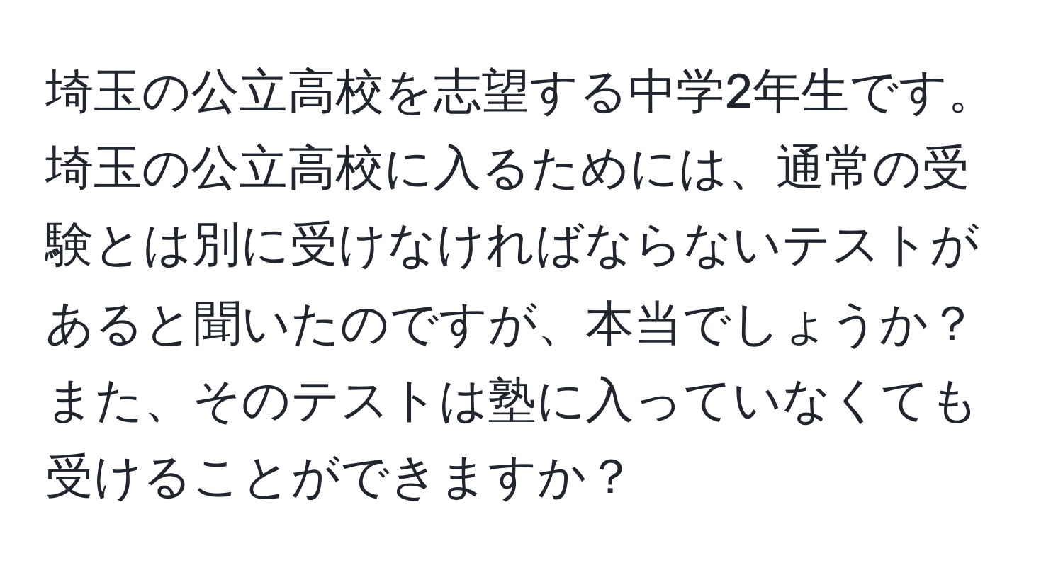 埼玉の公立高校を志望する中学2年生です。埼玉の公立高校に入るためには、通常の受験とは別に受けなければならないテストがあると聞いたのですが、本当でしょうか？また、そのテストは塾に入っていなくても受けることができますか？