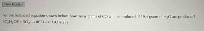 New roblem 
For the balanced equation shown below, how many grams of CO will be produced, if 19.4 grams of H_2O are produced?
4C_2H_3OF+5O_2to 8CO+6H_2O+2F_2