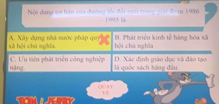 Nội dung cơ bản của đường lối đổi mới trong giai đoạn 1986
- 1995 là
A. Xây dựng nhà nước pháp quy B. Phát triển kinh tế hàng hóa xã
xã hội chủ nghĩa. hội chủ nghĩa
C. Ưu tiên phát triển công nghiệp D. Xác định giáo dục và đào tạo
nặng. là quốc sách hàng đầu.
QUAY
Về