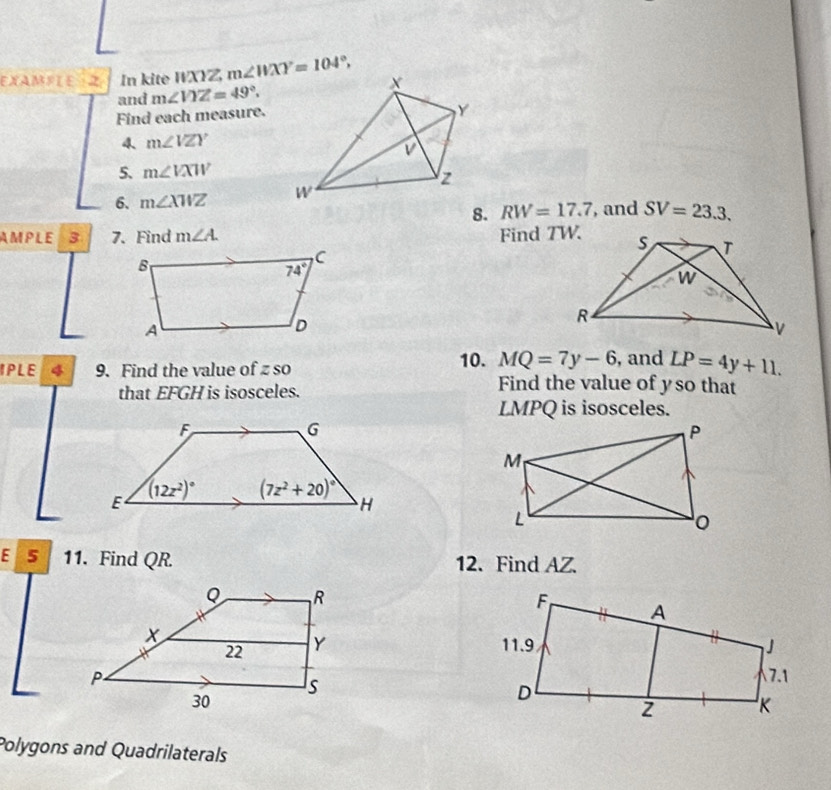 EXAMFL E Z In kite WXYZ, m∠ WXY=104°,
and m∠ VYZ=49°.
Find each measure.
4、 m∠ VZY
5. m∠ VXW
6. m∠ XWZ
8. RW=17.7 , and SV=23.3.
AMPLE 3 7. Find m∠ A. Find TW.
MQ=7y-6 , and LP=4y+11.
IPLE 4 9. Find the value of zso 10. Find the value of yso that
that EFGH is isosceles.
LMPQ is isosceles.
E S 11. Find QR. 12. Find AZ.
 
 
Polygons and Quadrilaterals