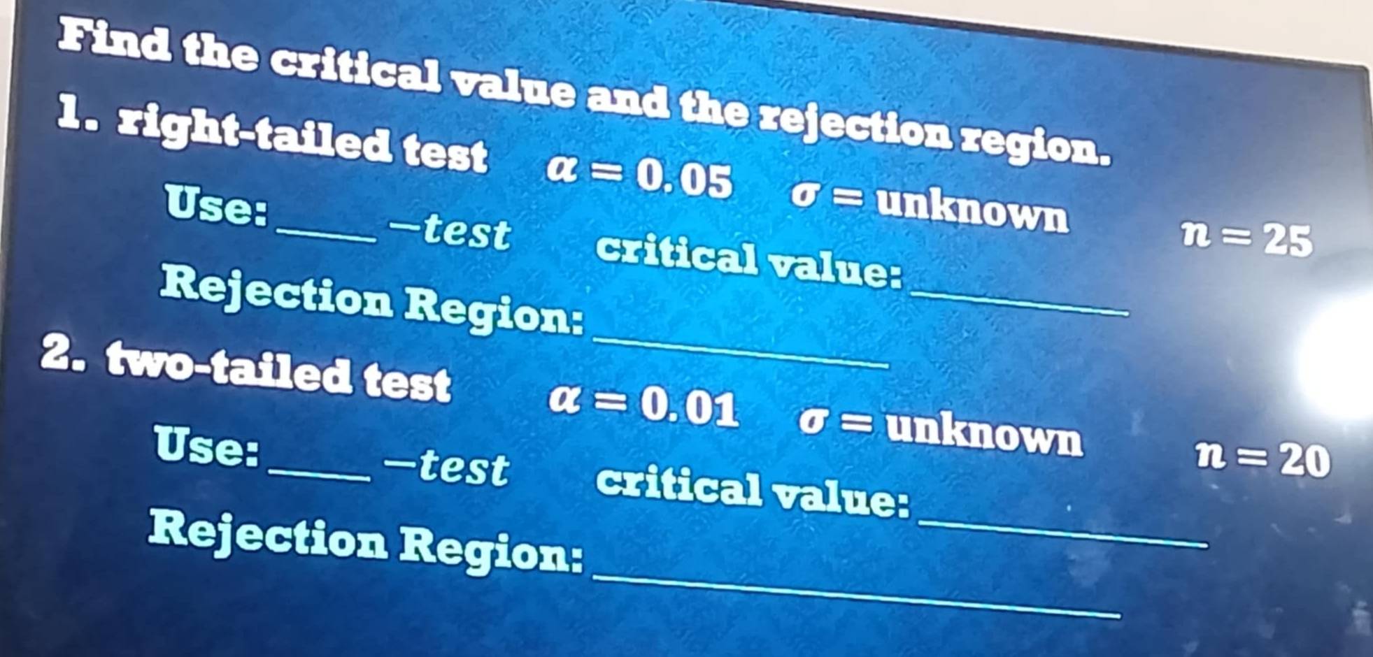 Find the critical value and the rejection region. 
1. right-tailed test alpha =0.05 sigma = unknown n=25
—test 
_ 
Use: critical value: 
_ 
Rejection Region: 
2. two-tailed test alpha =0.01 sigma = unknown 
—test
n=20
_ 
Use:_ critical value: 
_ 
Rejection Region: