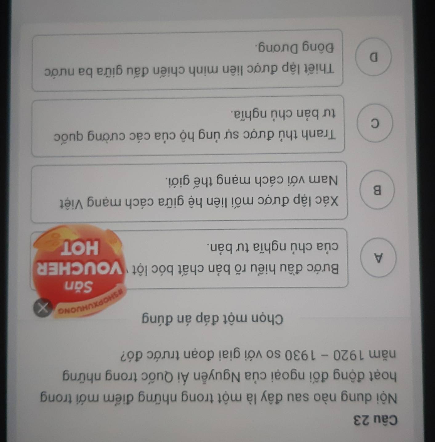 Nội dung nào sau đây là một trong những điểm mới trong
hoạt động đối ngoại của Nguyễn Ái Quốc trong những
năm 1920-1930 so với giai đoạn trước đó?
Chọn một đáp án đúng
#5HOPXUHUONG
Săn
Bước đầu hiểu rõ bản chất bóc lột ' VOUCHER
A
của chủ nghĩa tư bản. HOT
Xác lập được mối liên hệ giữa cách mạng Việt
B
Nam với cách mạng thế giới.
Tranh thủ được sự ủng hộ của các cường quốc
C
tư bản chủ nghĩa.
Thiết lập được liên minh chiến đấu giữa ba nước
D
Đông Dương.