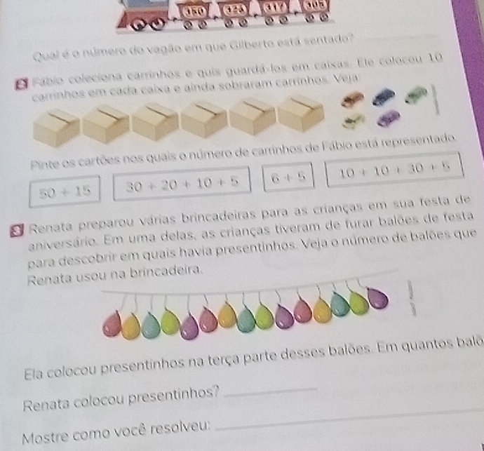 350 

Qual é o número do vagão em que Gilberto está sentado? 
E Fábio coleciona carrinhos e quis guardá-los em caixas. Ele colocou 10
carrinhos em cada caixa e ainda sobraram carrinhos. Veja: 
Pinte os cartões nos quais o número de carrinhos de Fábio está representado.
50+15 30+20+10+5 6+5 10+10+30+5
E Renata preparou várias brincadeiras para as crianças em sua festa de 
aniversário. Em uma delas, as crianças tiveram de furar balões de festa 
para descobrir em quais havia presentinhos. Veja o número de balões que 
Renata usou na brincadeira. 
_ 
Ela colocou presentinhos na terça parte desses balões. Em quantos balõ 
Renata colocou presentinhos? 
Mostre como você resolveu: 
_