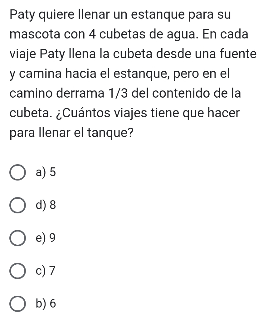 Paty quiere llenar un estanque para su
mascota con 4 cubetas de agua. En cada
viaje Paty Ilena la cubeta desde una fuente
y camina hacia el estanque, pero en el
camino derrama 1/3 del contenido de la
cubeta. ¿Cuántos viajes tiene que hacer
para llenar el tanque?
a) 5
d) 8
e) 9
c) 7
b) 6